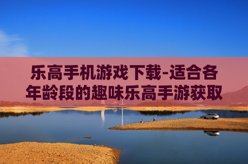 乐高手机游戏下载-适合各年龄段的趣味乐高手游获取途径
