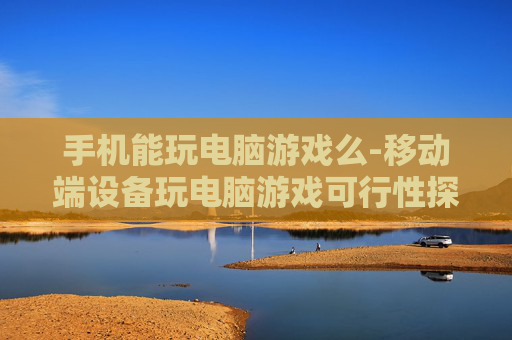手机能玩电脑游戏么-移动端设备玩电脑游戏可行性探究 手机能玩电脑游戏么-移动端设备玩电脑游戏可行性探究
