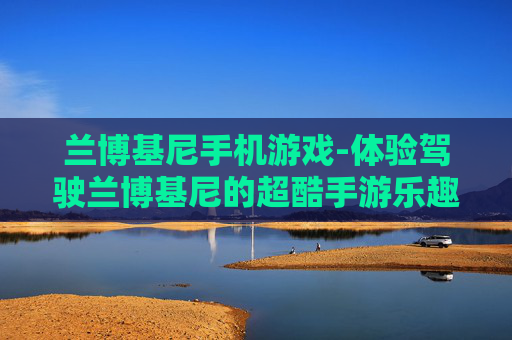 兰博基尼手机游戏-体验驾驶兰博基尼的超酷手游乐趣 兰博基尼手机游戏-体验驾驶兰博基尼的超酷手游乐趣