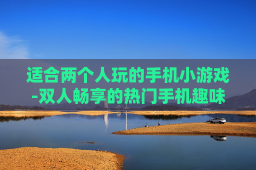 适合两个人玩的手机小游戏-双人畅享的热门手机趣味小游戏推荐 适合两个人玩的手机小游戏-双人畅享的热门手机趣味小游戏推荐