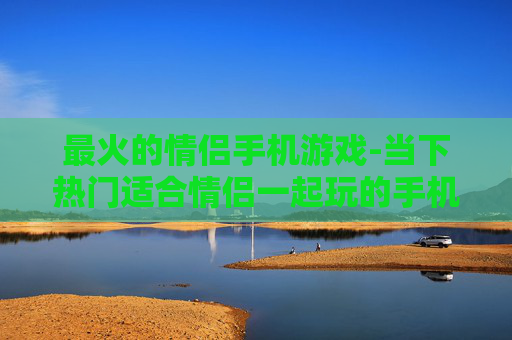 最火的情侣手机游戏-当下热门适合情侣一起玩的手机游戏 最火的情侣手机游戏-当下热门适合情侣一起玩的手机游戏