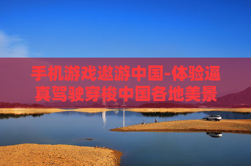 手机游戏遨游中国-体验逼真驾驶穿梭中国各地美景 手机游戏遨游中国-体验逼真驾驶穿梭中国各地美景