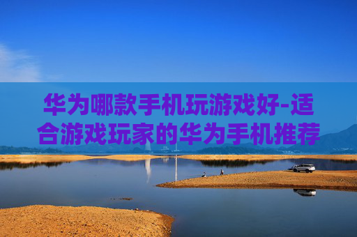 华为哪款手机玩游戏好-适合游戏玩家的华为手机推荐