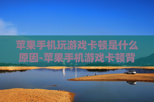 苹果手机玩游戏卡顿是什么原因-苹果手机游戏卡顿背后的潜在因素
