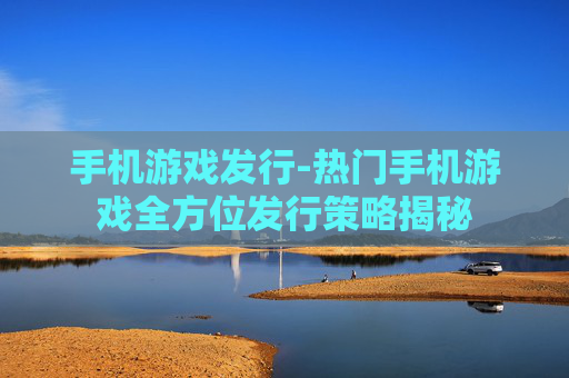 手机游戏发行-热门手机游戏全方位发行策略揭秘 手机游戏发行-热门手机游戏全方位发行策略揭秘