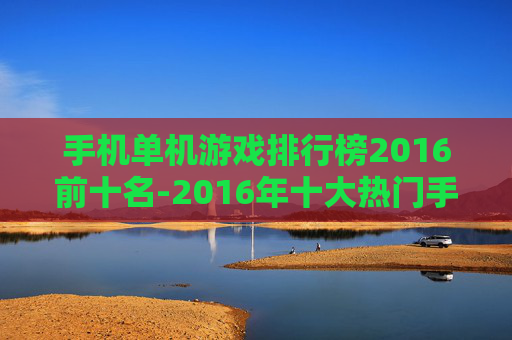 手机单机游戏排行榜2016前十名-2016年十大热门手机单机游戏排名情况