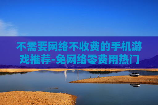 不需要网络不收费的手机游戏推荐-免网络零费用热门手机游戏大搜罗