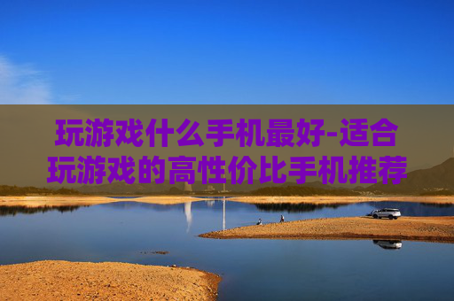 玩游戏什么手机最好-适合玩游戏的高性价比手机推荐