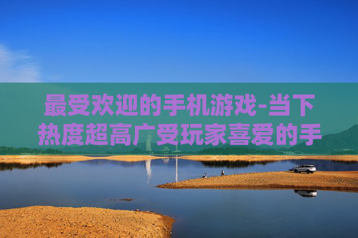 最受欢迎的手机游戏-当下热度超高广受玩家喜爱的手游