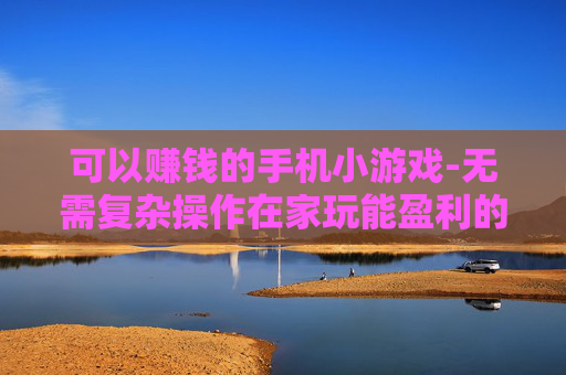 可以赚钱的手机小游戏-无需复杂操作在家玩能盈利的手机小游