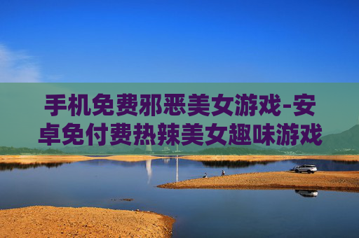 手机免费邪恶美女游戏-安卓免付费热辣美女趣味游戏推荐