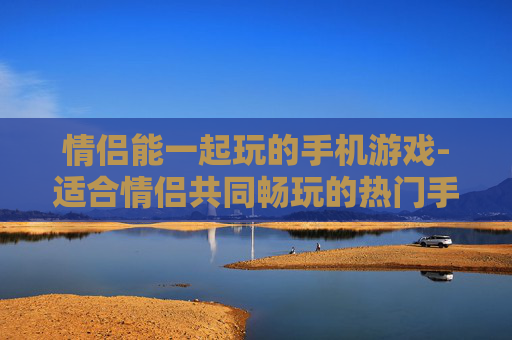 情侣能一起玩的手机游戏-适合情侣共同畅玩的热门手机游戏品类