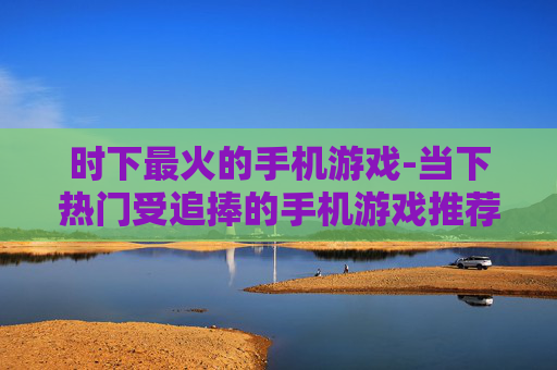 时下最火的手机游戏-当下热门受追捧的手机游戏推荐