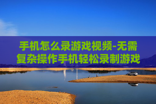 手机怎么录游戏视频-无需复杂操作手机轻松录制游戏画面