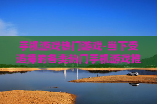 手机游戏热门游戏-当下受追捧的各类热门手机游戏推荐