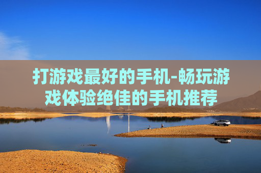 打游戏最好的手机-畅玩游戏体验绝佳的手机推荐 打游戏最好的手机-畅玩游戏体验绝佳的手机推荐