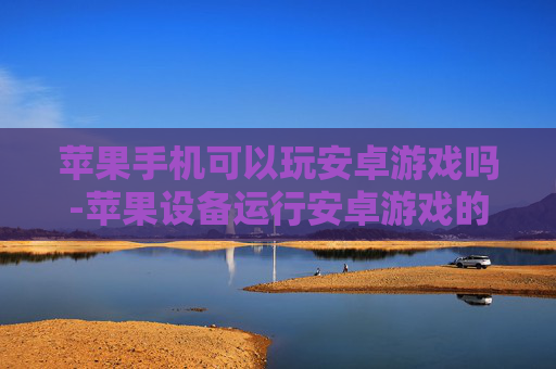 苹果手机可以玩安卓游戏吗-苹果设备运行安卓游戏的可行性探讨 苹果手机可以玩安卓游戏吗-苹果设备运行安卓游戏的可行性探讨