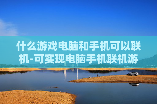 什么游戏电脑和手机可以联机-可实现电脑手机联机游玩的游戏推荐 什么游戏电脑和手机可以联机-可实现电脑手机联机游玩的游戏推荐