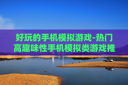 好玩的手机模拟游戏-热门高趣味性手机模拟类游戏推荐 好玩的手机模拟游戏-热门高趣味性手机模拟类游戏推荐