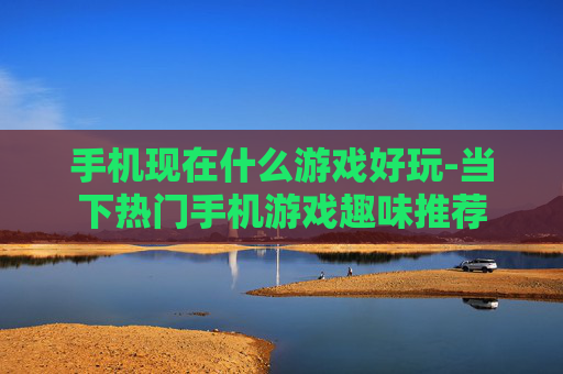 手机现在什么游戏好玩-当下热门手机游戏趣味推荐