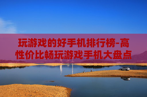 玩游戏的好手机排行榜-高性价比畅玩游戏手机大盘点