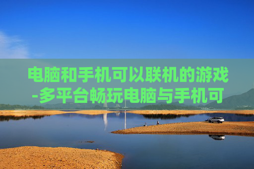 电脑和手机可以联机的游戏-多平台畅玩电脑与手机可联机热门游戏