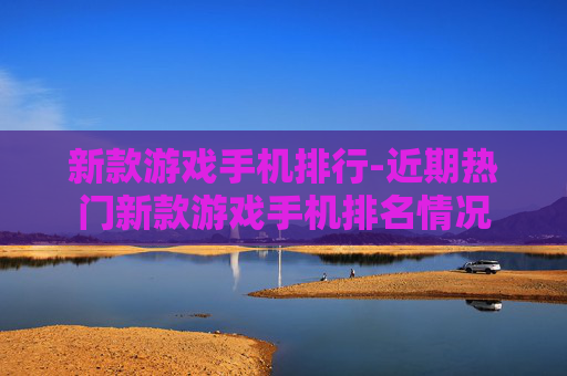 新款游戏手机排行-近期热门新款游戏手机排名情况 新款游戏手机排行-近期热门新款游戏手机排名情况