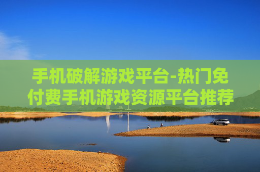 手机破解游戏平台-热门免付费手机游戏资源平台推荐
