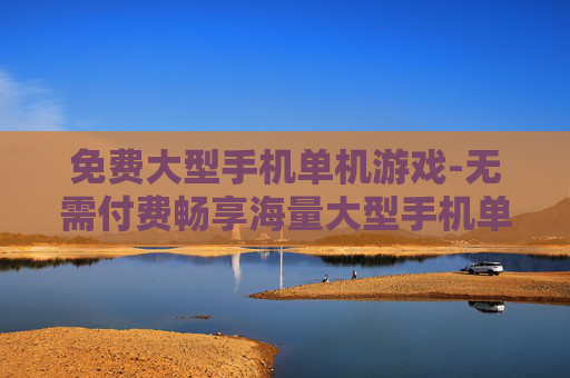 免费大型手机单机游戏-无需付费畅享海量大型手机单机佳作
