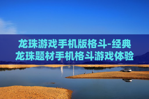 龙珠游戏手机版格斗-经典龙珠题材手机格斗游戏体验 龙珠游戏手机版格斗-经典龙珠题材手机格斗游戏体验