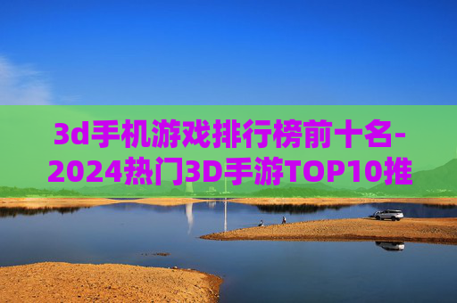3d手机游戏排行榜前十名-2024热门3D手游TOP10推荐 3d手机游戏排行榜前十名-2024热门3D手游TOP10推荐