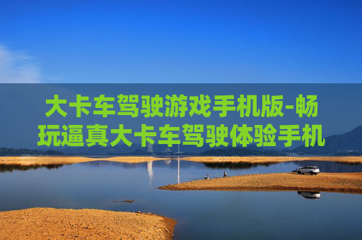 大卡车驾驶游戏手机版-畅玩逼真大卡车驾驶体验手机游戏