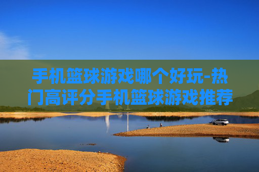 手机篮球游戏哪个好玩-热门高评分手机篮球游戏推荐