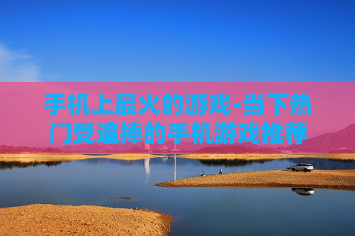 手机上最火的游戏-当下热门受追捧的手机游戏推荐 手机上最火的游戏-当下热门受追捧的手机游戏推荐