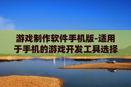 游戏制作软件手机版-适用于手机的游戏开发工具选择 游戏制作软件手机版-适用于手机的游戏开发工具选择