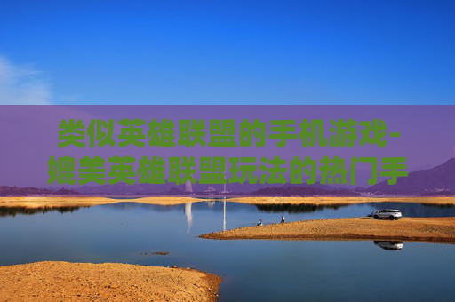 类似英雄联盟的手机游戏-媲美英雄联盟玩法的热门手机游戏推荐 类似英雄联盟的手机游戏-媲美英雄联盟玩法的热门手机游戏推荐