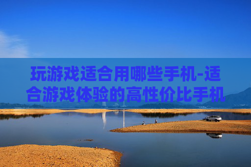 玩游戏适合用哪些手机-适合游戏体验的高性价比手机推荐