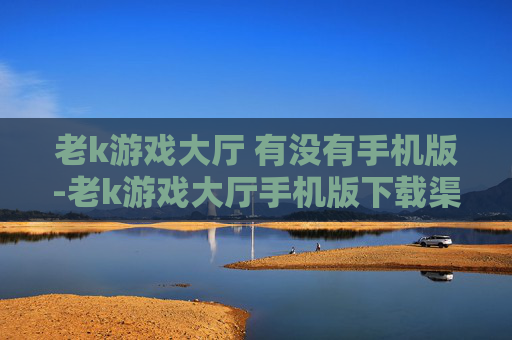 老k游戏大厅 有没有手机版-老k游戏大厅手机版下载渠道及可用性