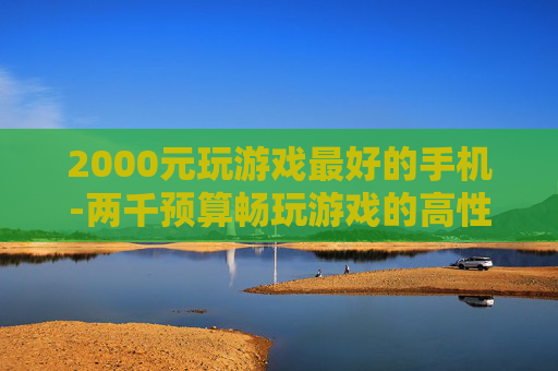 2000元玩游戏最好的手机-两千预算畅玩游戏的高性价比手机推荐