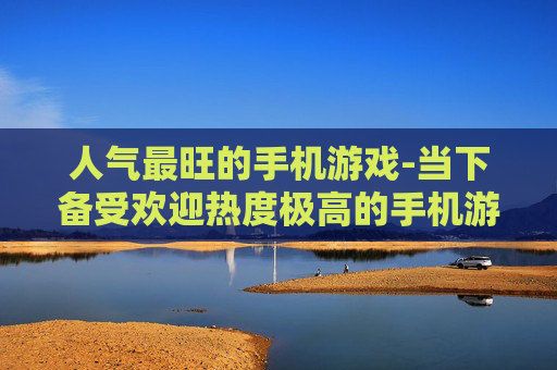 人气最旺的手机游戏-当下备受欢迎热度极高的手机游戏