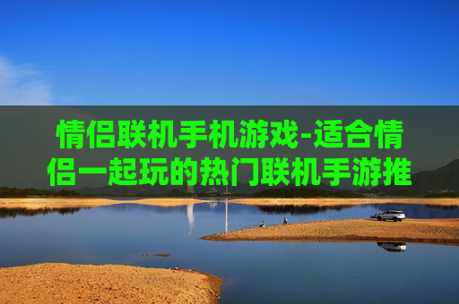 情侣联机手机游戏-适合情侣一起玩的热门联机手游推荐