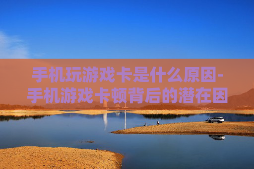 手机玩游戏卡是什么原因-手机游戏卡顿背后的潜在因素揭秘