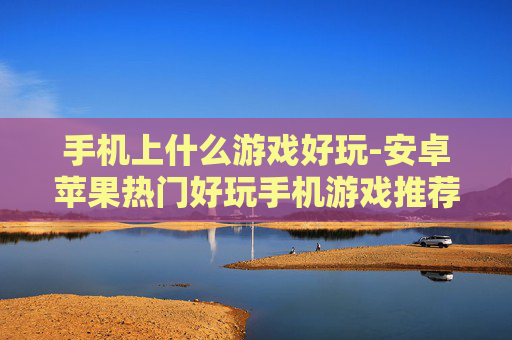 手机上什么游戏好玩-安卓苹果热门好玩手机游戏推荐 手机上什么游戏好玩-安卓苹果热门好玩手机游戏推荐