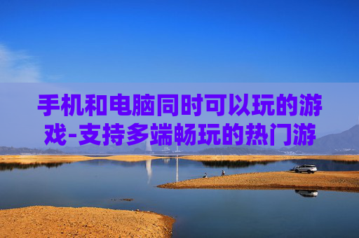 手机和电脑同时可以玩的游戏-支持多端畅玩的热门游戏推荐 手机和电脑同时可以玩的游戏-支持多端畅玩的热门游戏推荐
