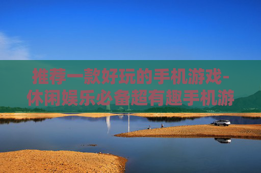推荐一款好玩的手机游戏-休闲娱乐必备超有趣手机游戏选择