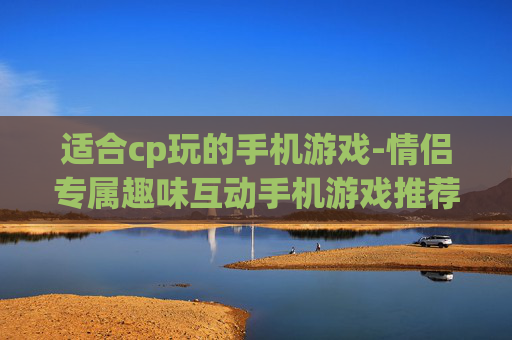 适合cp玩的手机游戏-情侣专属趣味互动手机游戏推荐 适合cp玩的手机游戏-情侣专属趣味互动手机游戏推荐