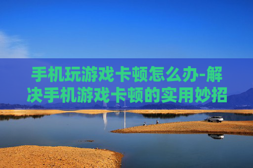 手机玩游戏卡顿怎么办-解决手机游戏卡顿的实用妙招 手机玩游戏卡顿怎么办-解决手机游戏卡顿的实用妙招
