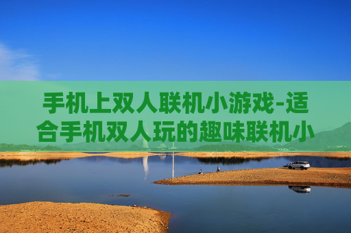 手机上双人联机小游戏-适合手机双人玩的趣味联机小游戏推荐