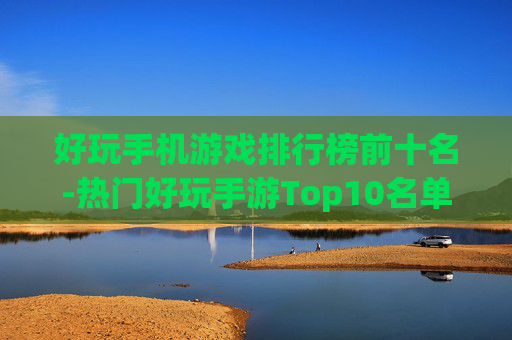 好玩手机游戏排行榜前十名-热门好玩手游Top10名单揭晓