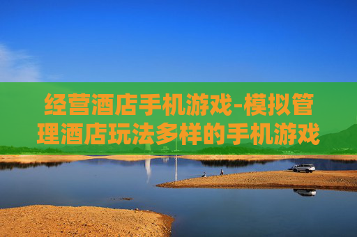 经营酒店手机游戏-模拟管理酒店玩法多样的手机游戏体验 经营酒店手机游戏-模拟管理酒店玩法多样的手机游戏体验
